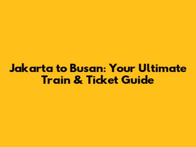 Jakarta to Busan: Your Ultimate Train & Ticket Guide