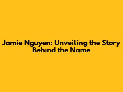 Jamie Nguyen: Unveiling the Story Behind the Name