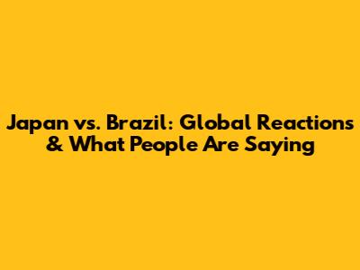 Japan vs. Brazil: Global Reactions & What People Are Saying