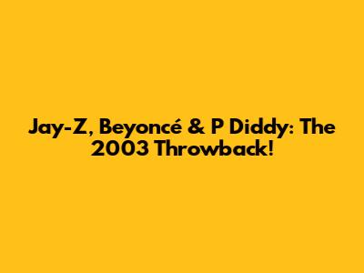 Jay-Z, Beyoncé & P Diddy: The 2003 Throwback!