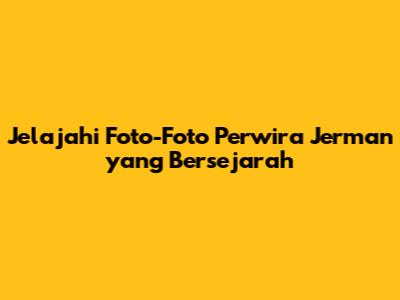 Jelajahi Foto-Foto Perwira Jerman yang Bersejarah