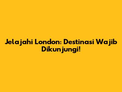 Jelajahi London: Destinasi Wajib Dikunjungi!