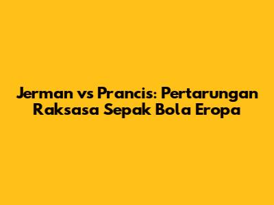 Jerman vs Prancis: Pertarungan Raksasa Sepak Bola Eropa