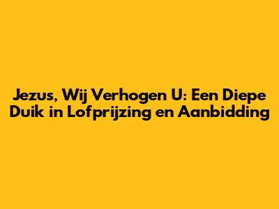 Jezus, Wij Verhogen U: Een Diepe Duik in Lofprijzing en Aanbidding