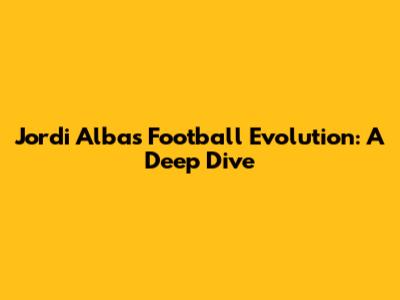 Jordi Alba's Football Evolution: A Deep Dive