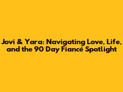 Jovi & Yara: Navigating Love, Life, and the 90 Day Fiancé Spotlight