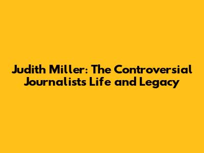 Judith Miller: The Controversial Journalist's Life and Legacy