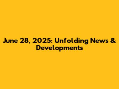 June 28, 2025: Unfolding News & Developments