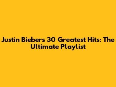 Justin Bieber's 30 Greatest Hits: The Ultimate Playlist