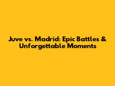 Juve vs. Madrid: Epic Battles & Unforgettable Moments