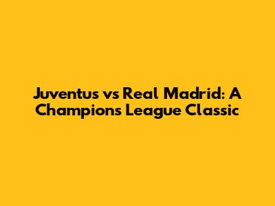 Juventus vs Real Madrid: A Champions League Classic