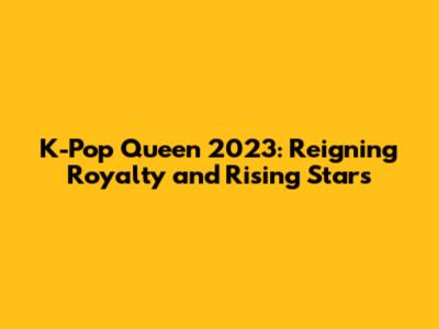 K-Pop Queen 2023: Reigning Royalty and Rising Stars