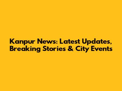 Kanpur News: Latest Updates, Breaking Stories & City Events