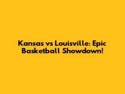 Kansas vs Louisville: Epic Basketball Showdown!