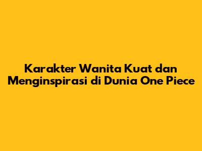 Karakter Wanita Kuat dan Menginspirasi di Dunia One Piece
