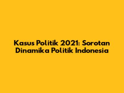 Kasus Politik 2021: Sorotan Dinamika Politik Indonesia