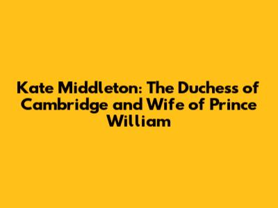 Kate Middleton: The Duchess of Cambridge and Wife of Prince William