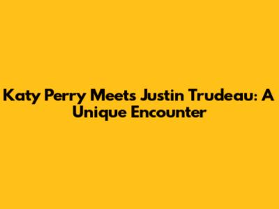 Katy Perry Meets Justin Trudeau: A Unique Encounter