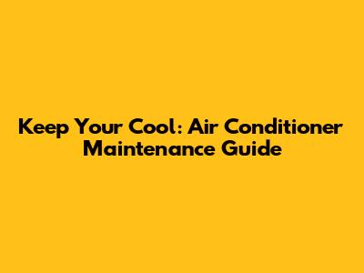 Keep Your Cool: Air Conditioner Maintenance Guide