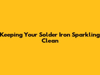 Keeping Your Solder Iron Sparkling Clean