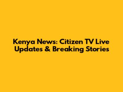 Kenya News: Citizen TV Live Updates & Breaking Stories