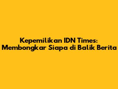 Kepemilikan IDN Times: Membongkar Siapa di Balik Berita