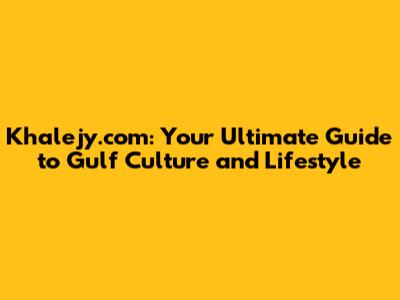 Khalejy.com: Your Ultimate Guide to Gulf Culture and Lifestyle