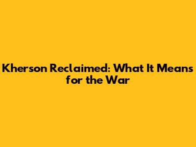 Kherson Reclaimed: What It Means for the War