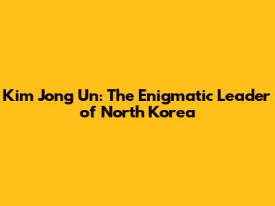 Kim Jong Un: The Enigmatic Leader of North Korea