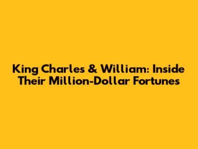 King Charles & William: Inside Their Million-Dollar Fortunes