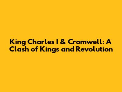 King Charles I & Cromwell: A Clash of Kings and Revolution