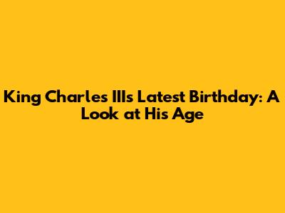 King Charles III's Latest Birthday: A Look at His Age