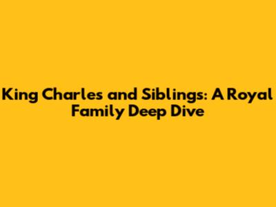 King Charles and Siblings: A Royal Family Deep Dive