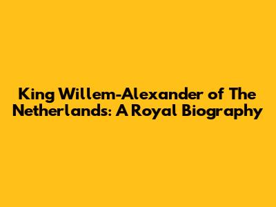 King Willem-Alexander of The Netherlands: A Royal Biography
