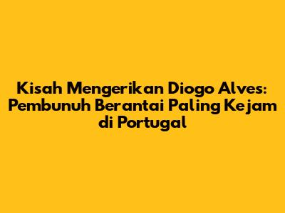 Kisah Mengerikan Diogo Alves: Pembunuh Berantai Paling Kejam di Portugal