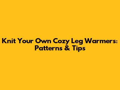 Knit Your Own Cozy Leg Warmers: Patterns & Tips
