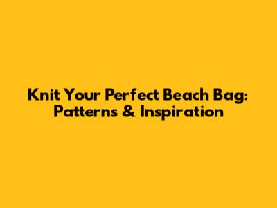 Knit Your Perfect Beach Bag: Patterns & Inspiration