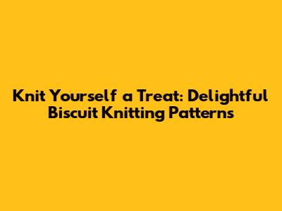 Knit Yourself a Treat: Delightful Biscuit Knitting Patterns