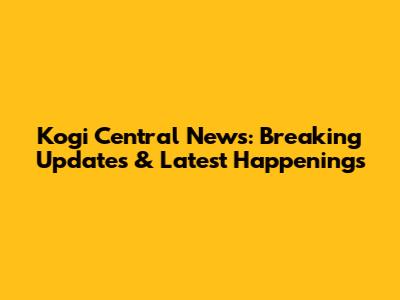 Kogi Central News: Breaking Updates & Latest Happenings