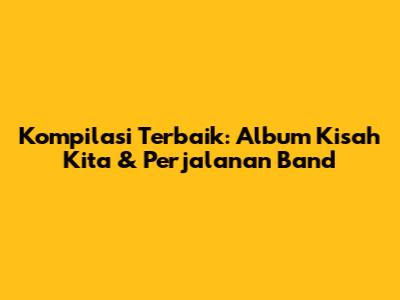 Kompilasi Terbaik: Album Kisah Kita & Perjalanan Band