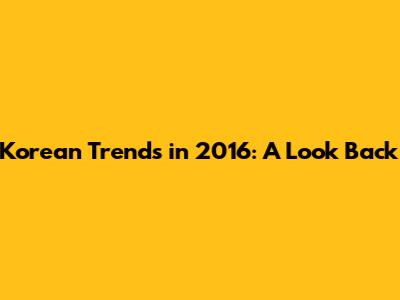 Korean Trends in 2016: A Look Back