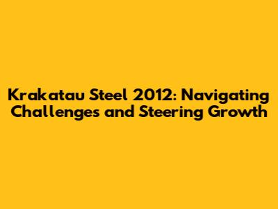 Krakatau Steel 2012: Navigating Challenges and Steering Growth