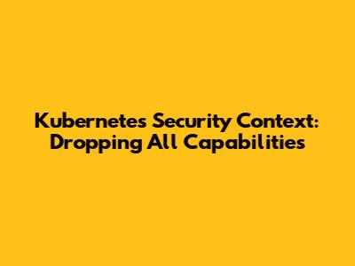 Kubernetes Security Context: Dropping All Capabilities