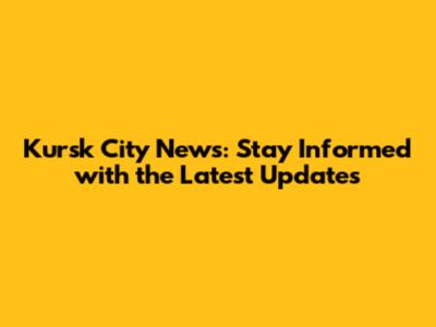 Kursk City News: Stay Informed with the Latest Updates