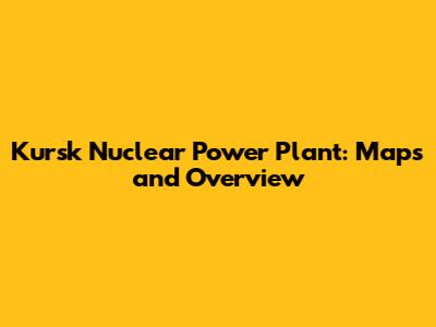 Kursk Nuclear Power Plant: Maps and Overview