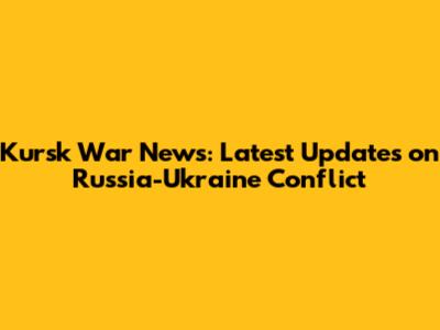 Kursk War News: Latest Updates on Russia-Ukraine Conflict