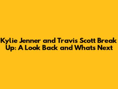 Kylie Jenner and Travis Scott Break Up: A Look Back and What's Next