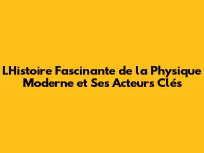 L'Histoire Fascinante de la Physique Moderne et Ses Acteurs Clés