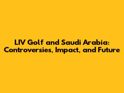 LIV Golf and Saudi Arabia: Controversies, Impact, and Future