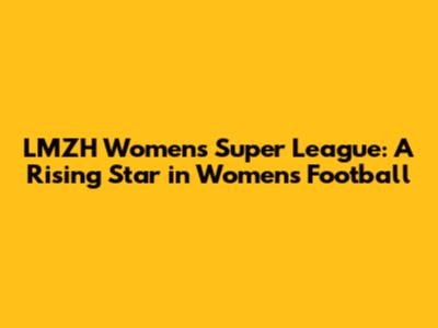 LMZH Women's Super League: A Rising Star in Women's Football